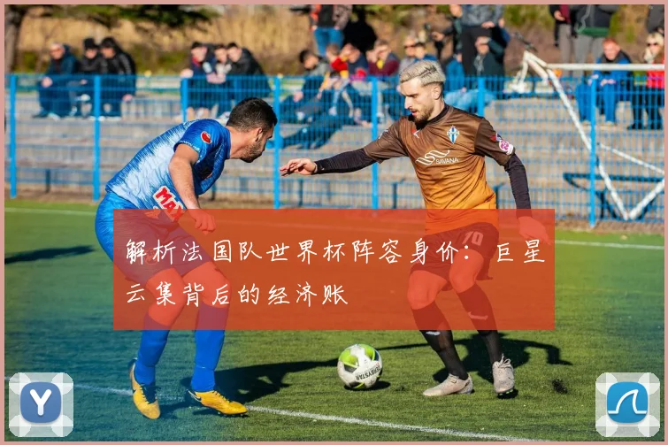 解析法国队世界杯阵容身价：巨星云集背后的经济账