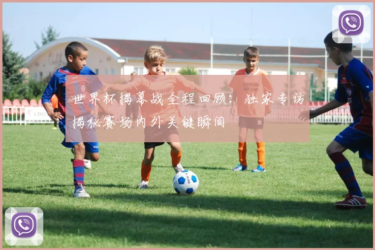 世界杯揭幕战全程回顾:独家专访揭秘赛场内外关键瞬间
