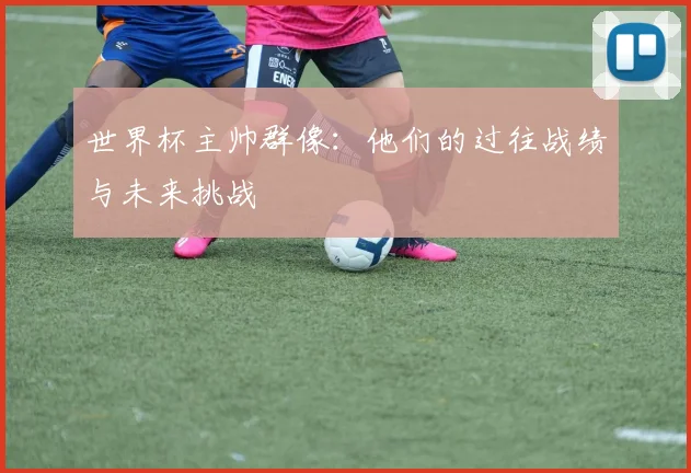 世界杯主帅群像:他们的过往战绩与未来挑战