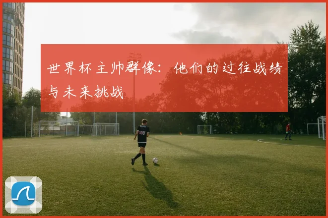 世界杯主帅群像：他们的过往战绩与未来挑战