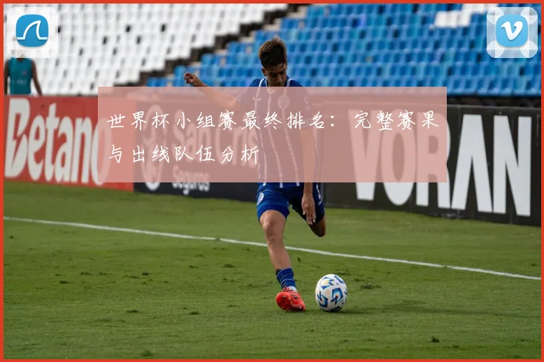 世界杯小组赛最终排名：完整赛果与出线队伍分析