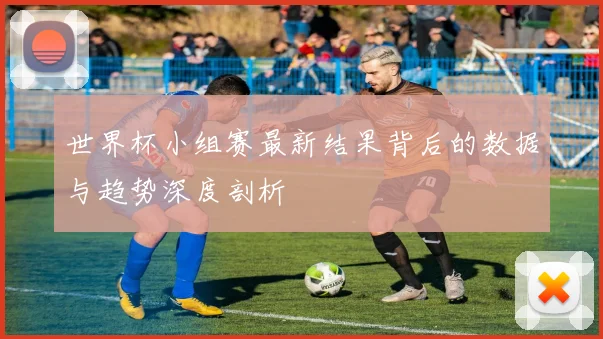 世界杯小组赛最新结果背后的数据与趋势深度剖析