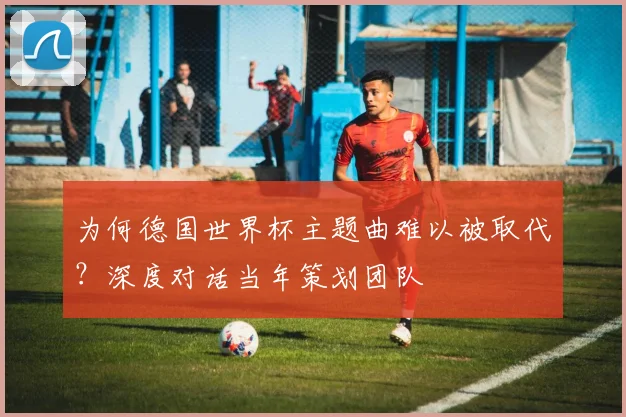为何德国世界杯主题曲难以被取代？深度对话当年策划团队