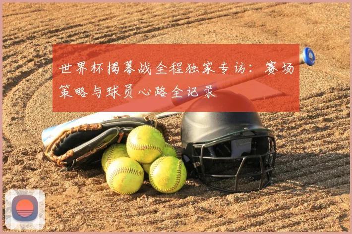 世界杯揭幕战全程独家专访:赛场策略与球员心路全记录